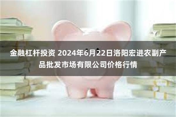 金融杠杆投资 2024年6月22日洛阳宏进农副产品批发市场有限公司价格行情