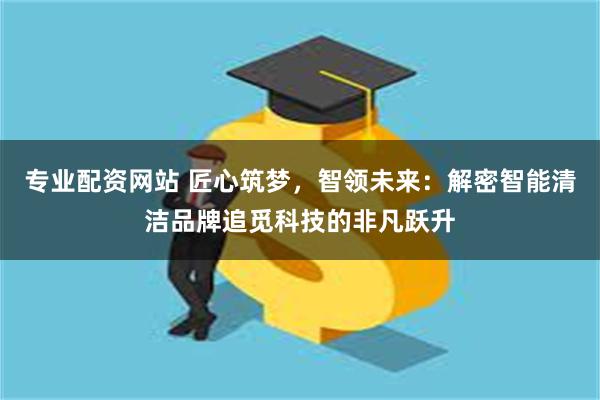 专业配资网站 匠心筑梦，智领未来：解密智能清洁品牌追觅科技的非凡跃升