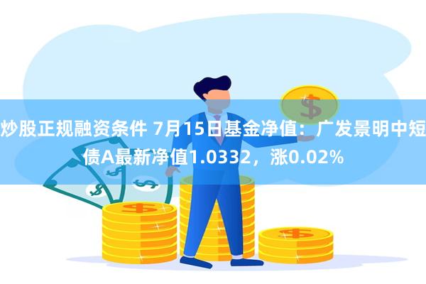 炒股正规融资条件 7月15日基金净值：广发景明中短债A最新净值1.0332，涨0.02%