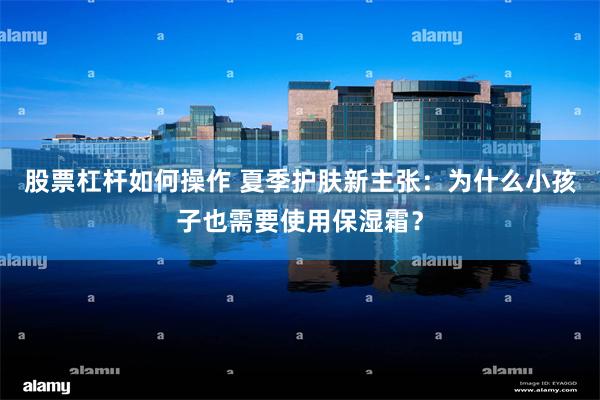 股票杠杆如何操作 夏季护肤新主张：为什么小孩子也需要使用保湿霜？