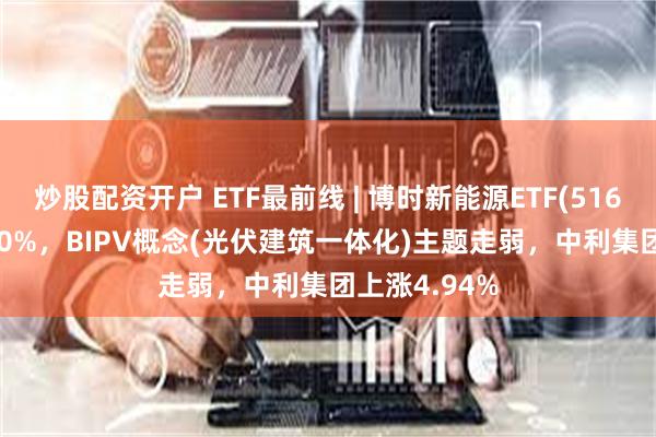 炒股配资开户 ETF最前线 | 博时新能源ETF(516580)下跌1.0%，BIPV概念(光伏建筑一体化)主题走弱，中利集团上涨4.94%
