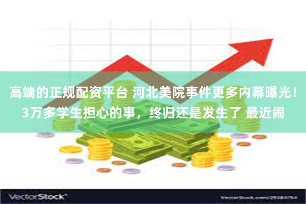 高端的正规配资平台 河北美院事件更多内幕曝光！3万多学生担心的事，终归还是发生了 最近闹