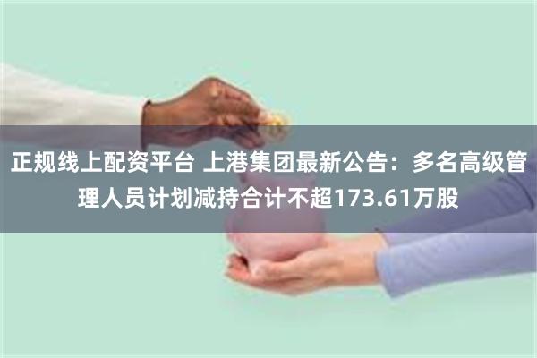 正规线上配资平台 上港集团最新公告：多名高级管理人员计划减持合计不超173.61万股