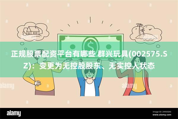 正规股票配资平台有哪些 群兴玩具(002575.SZ)：变更为无控股股东、无实控人状态