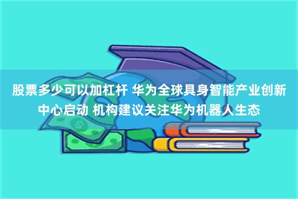 股票多少可以加杠杆 华为全球具身智能产业创新中心启动 机构建议关注华为机器人生态
