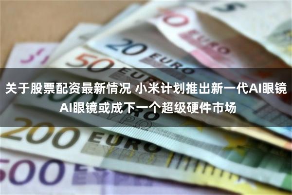 关于股票配资最新情况 小米计划推出新一代AI眼镜 AI眼镜或成下一个超级硬件市场