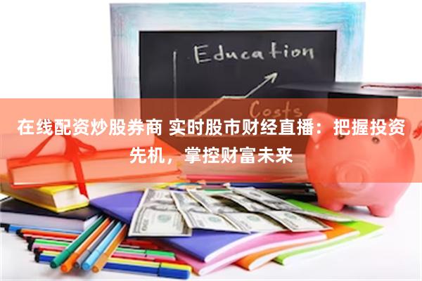 在线配资炒股券商 实时股市财经直播：把握投资先机，掌控财富未来