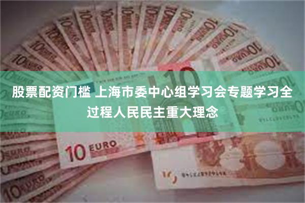 股票配资门槛 上海市委中心组学习会专题学习全过程人民民主重大理念