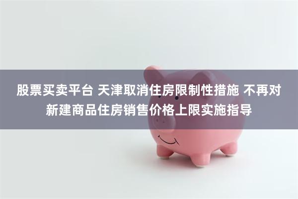 股票买卖平台 天津取消住房限制性措施 不再对新建商品住房销售价格上限实施指导