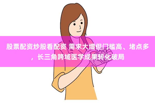 股票配资炒股看配资 需求大增但门槛高、堵点多，长三角跨域医学成果转化破局