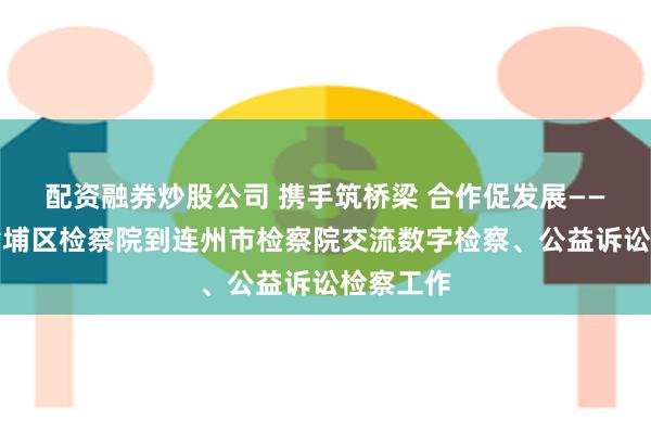 配资融券炒股公司 携手筑桥梁 合作促发展——广州市黄埔区检察院到连州市检察院交流数字检察、公益诉讼检察工作