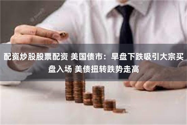配资炒股股票配资 美国债市：早盘下跌吸引大宗买盘入场 美债扭转跌势走高