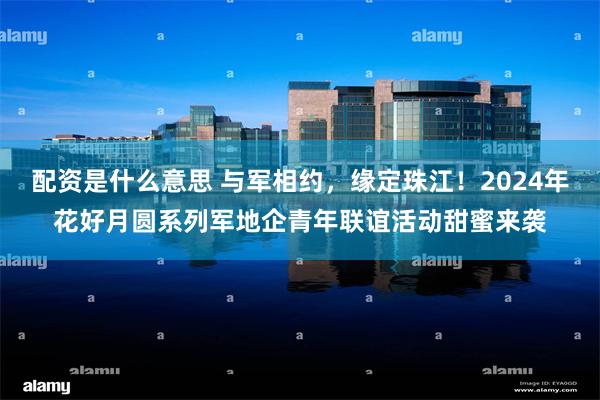 配资是什么意思 与军相约，缘定珠江！2024年花好月圆系列军地企青年联谊活动甜蜜来袭