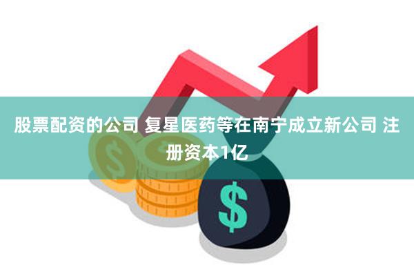 股票配资的公司 复星医药等在南宁成立新公司 注册资本1亿