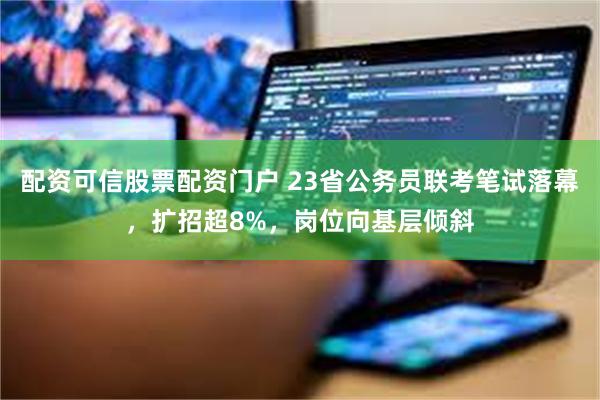 配资可信股票配资门户 23省公务员联考笔试落幕，扩招超8%，岗位向基层倾斜