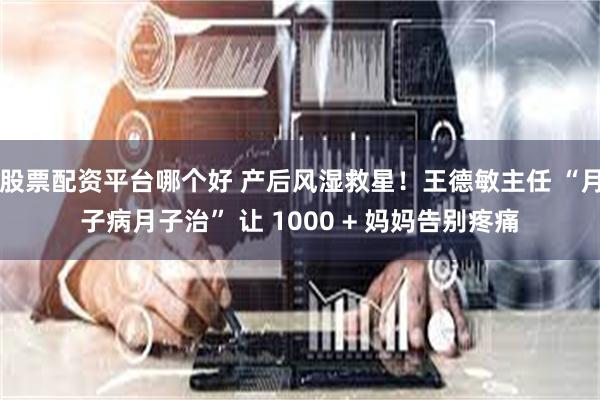 股票配资平台哪个好 产后风湿救星！王德敏主任 “月子病月子治” 让 1000 + 妈妈告别疼痛