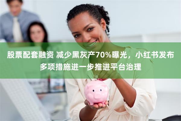 股票配套融资 减少黑灰产70%曝光，小红书发布多项措施进一步推进平台治理