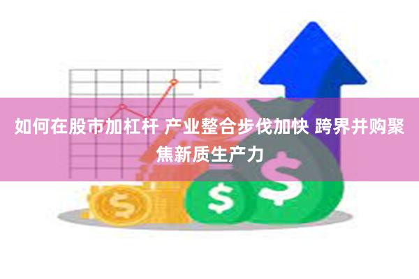 如何在股市加杠杆 产业整合步伐加快 跨界并购聚焦新质生产力