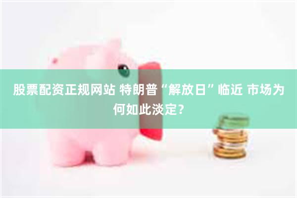股票配资正规网站 特朗普“解放日”临近 市场为何如此淡定？