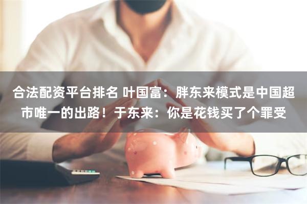 合法配资平台排名 叶国富：胖东来模式是中国超市唯一的出路！于东来：你是花钱买了个罪受