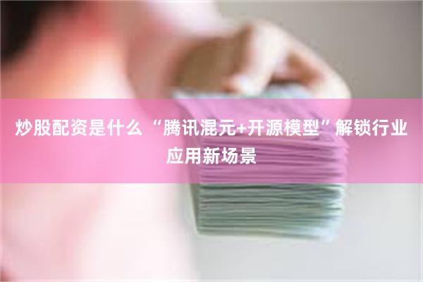 炒股配资是什么 “腾讯混元+开源模型”解锁行业应用新场景