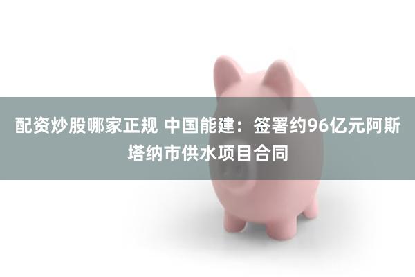 配资炒股哪家正规 中国能建：签署约96亿元阿斯塔纳市供水项目合同