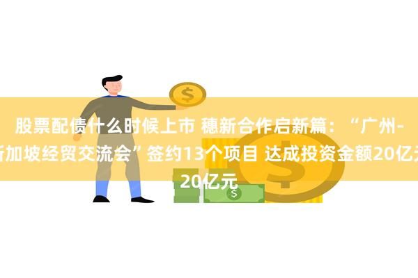 股票配债什么时候上市 穗新合作启新篇：“广州-新加坡经贸交流会”签约13个项目 达成投资金额20亿元