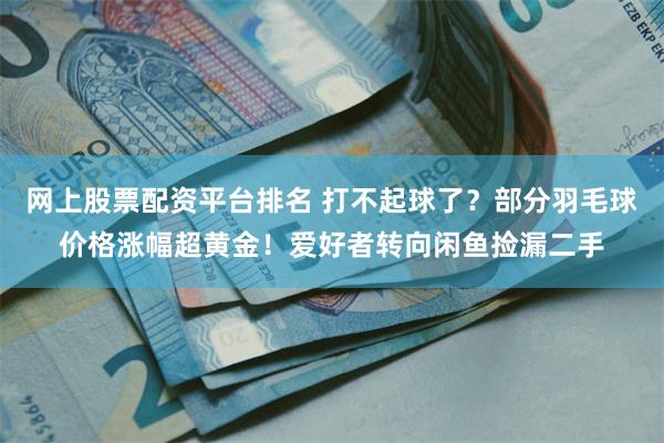 网上股票配资平台排名 打不起球了？部分羽毛球价格涨幅超黄金！爱好者转向闲鱼捡漏二手