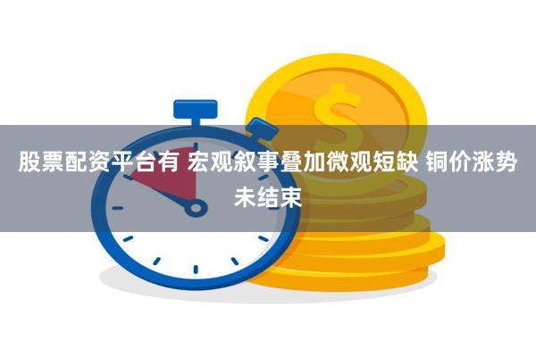 股票配资平台有 宏观叙事叠加微观短缺 铜价涨势未结束