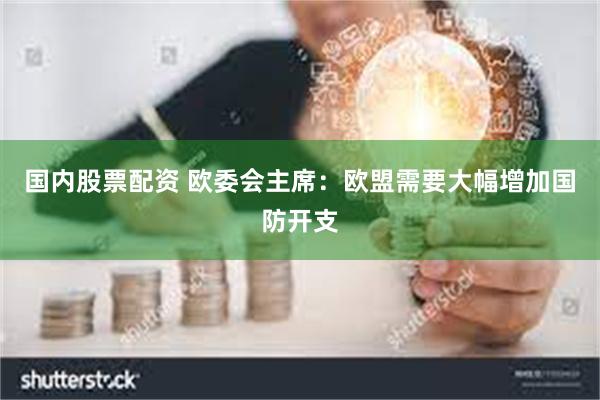 国内股票配资 欧委会主席：欧盟需要大幅增加国防开支