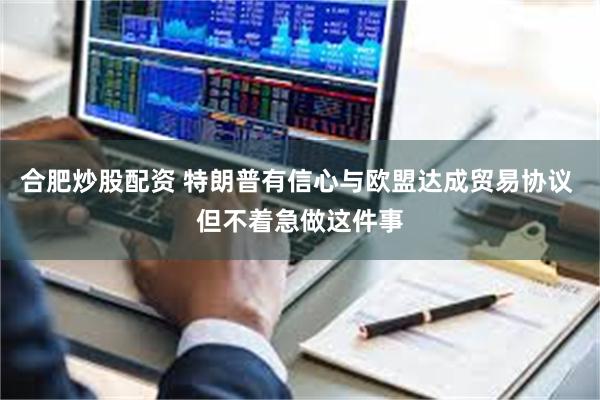 合肥炒股配资 特朗普有信心与欧盟达成贸易协议 但不着急做这件事