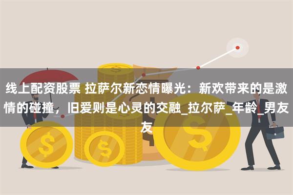 线上配资股票 拉萨尔新恋情曝光：新欢带来的是激情的碰撞，旧爱则是心灵的交融_拉尔萨_年龄_男友