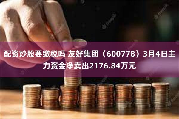 配资炒股要缴税吗 友好集团（600778）3月4日主力资金净卖出2176.84万元
