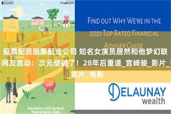 股票配资股票配资公司 知名女演员居然和他梦幻联动！网友激动：次元壁破了！28年后重逢_宫崎骏_影片_电影