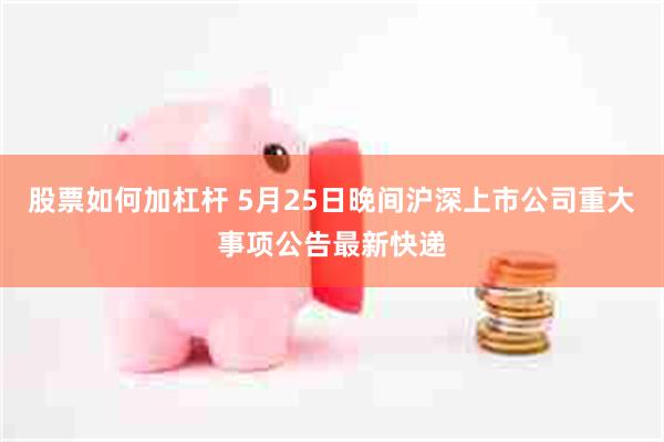 股票如何加杠杆 5月25日晚间沪深上市公司重大事项公告最新快递