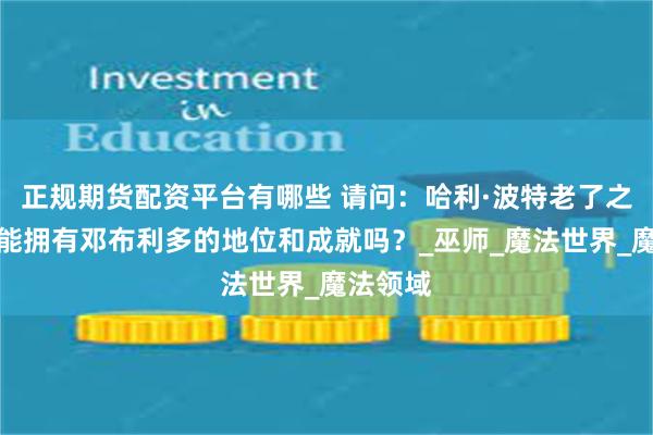 正规期货配资平台有哪些 请问：哈利·波特老了之后，可能拥有邓布利多的地位和成就吗？_巫师_魔法世界_魔法领域