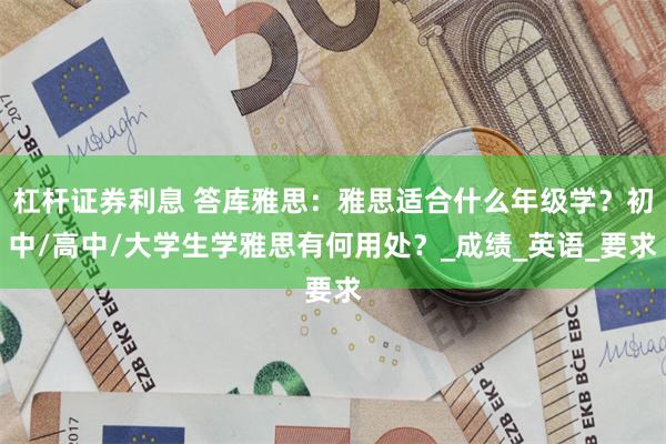 杠杆证券利息 答库雅思：雅思适合什么年级学？初中/高中/大学生学雅思有何用处？_成绩_英语_要求