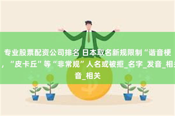 专业股票配资公司排名 日本取名新规限制“谐音梗”，“皮卡丘”等“非常规”人名或被拒_名字_发音_相关