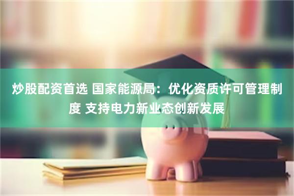 炒股配资首选 国家能源局：优化资质许可管理制度 支持电力新业态创新发展