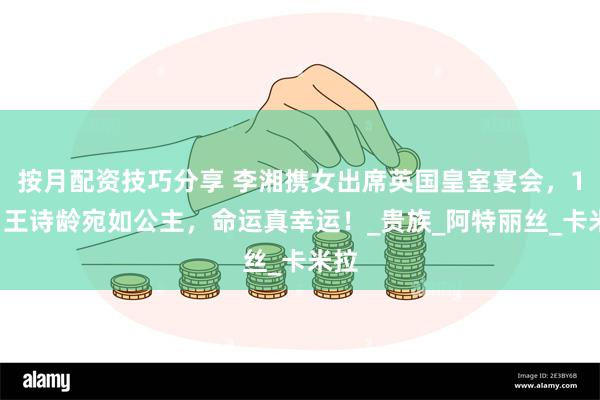 按月配资技巧分享 李湘携女出席英国皇室宴会，14岁王诗龄宛如公主，命运真幸运！_贵族_阿特丽丝_卡米拉