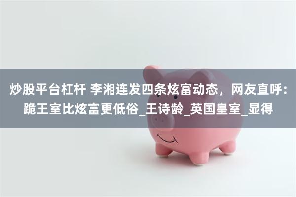 炒股平台杠杆 李湘连发四条炫富动态，网友直呼：跪王室比炫富更低俗_王诗龄_英国皇室_显得