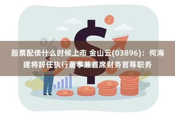 股票配债什么时候上市 金山云(03896)：何海建将辞任执行董事兼首席财务官等职务
