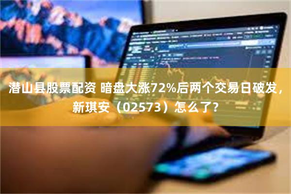 潜山县股票配资 暗盘大涨72%后两个交易日破发，新琪安（02573）怎么了？