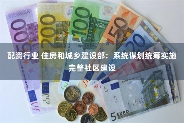 配资行业 住房和城乡建设部：系统谋划统筹实施完整社区建设