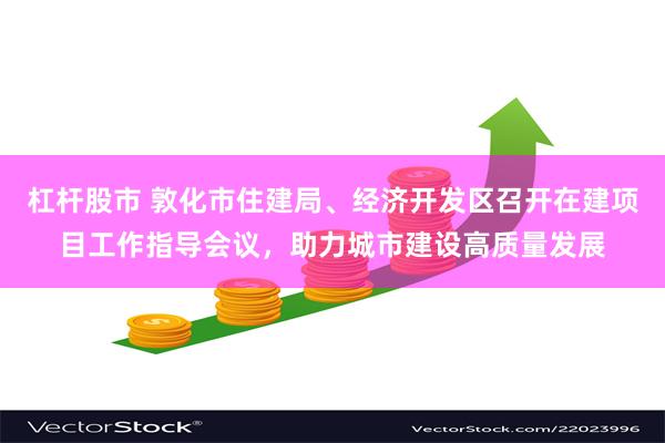 杠杆股市 敦化市住建局、经济开发区召开在建项目工作指导会议，助力城市建设高质量发展