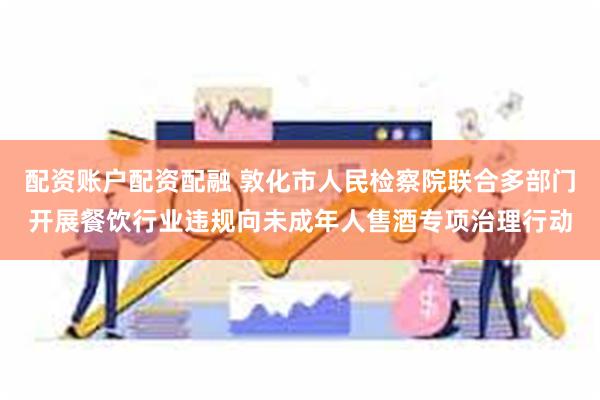 配资账户配资配融 敦化市人民检察院联合多部门开展餐饮行业违规向未成年人售酒专项治理行动