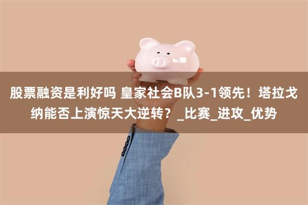 股票融资是利好吗 皇家社会B队3-1领先！塔拉戈纳能否上演惊天大逆转？_比赛_进攻_优势