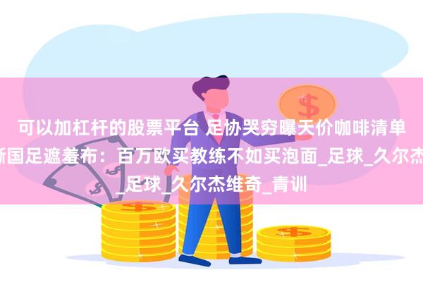 可以加杠杆的股票平台 足协哭穷曝天价咖啡清单！韩媒狠撕国足遮羞布：百万欧买教练不如买泡面_足球_久尔杰维奇_青训
