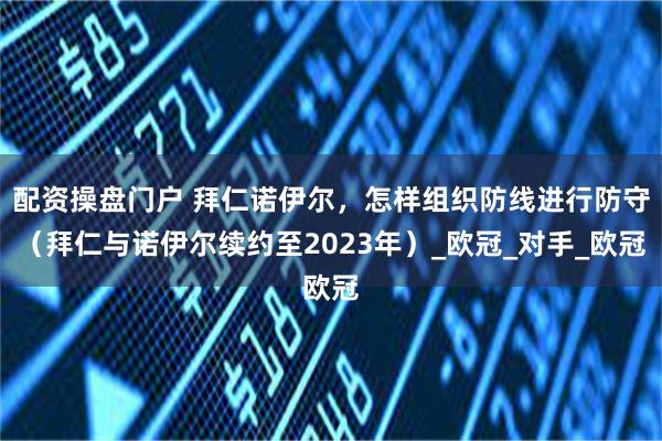 配资操盘门户 拜仁诺伊尔，怎样组织防线进行防守（拜仁与诺伊尔续约至2023年）_欧冠_对手_欧冠