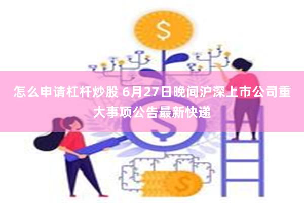 怎么申请杠杆炒股 6月27日晚间沪深上市公司重大事项公告最新快递